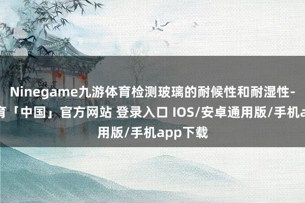 Ninegame九游体育检测玻璃的耐候性和耐湿性-九游体育「中国」官方网站 登录入口 IOS/安卓通用版/手机app下载