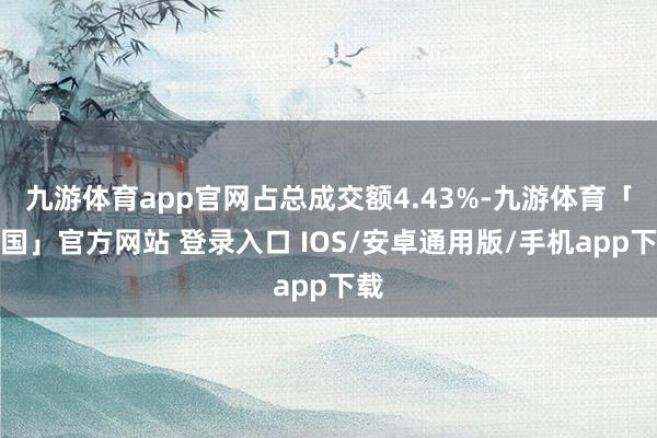 九游体育app官网占总成交额4.43%-九游体育「中国」官方网站 登录入口 IOS/安卓通用版/手机app下载