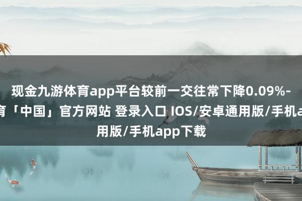 现金九游体育app平台较前一交往常下降0.09%-九游体育「中国」官方网站 登录入口 IOS/安卓通用版/手机app下载