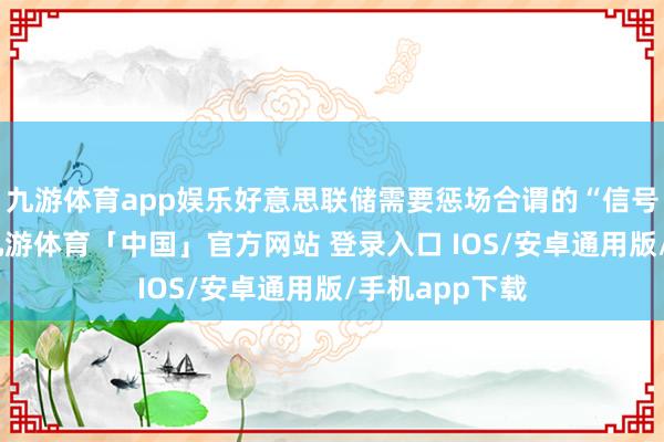 九游体育app娱乐好意思联储需要惩场合谓的“信号索要问题”-九游体育「中国」官方网站 登录入口 IOS/安卓通用版/手机app下载