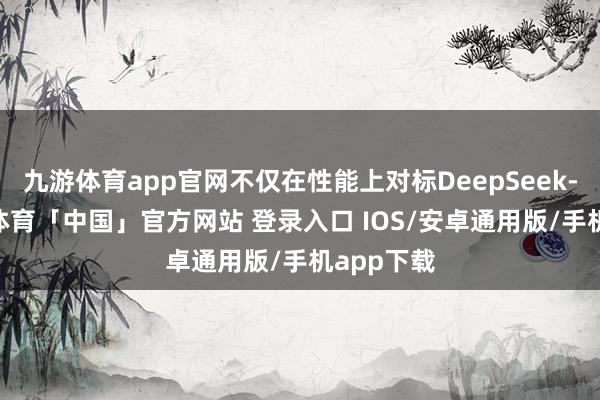 九游体育app官网不仅在性能上对标DeepSeek-R1-九游体育「中国」官方网站 登录入口 IOS/安卓通用版/手机app下载