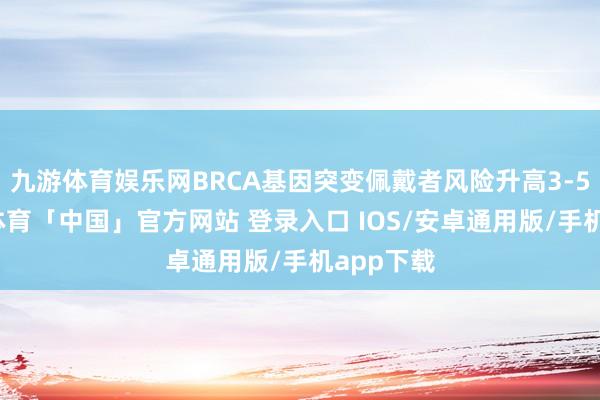 九游体育娱乐网BRCA基因突变佩戴者风险升高3-5倍-九游体育「中国」官方网站 登录入口 IOS/安卓通用版/手机app下载