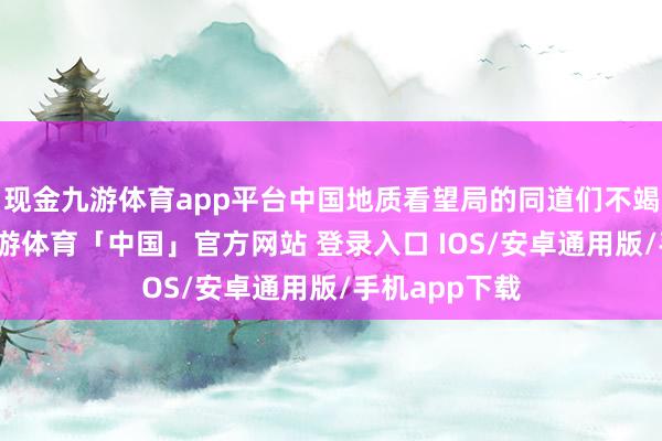 现金九游体育app平台中国地质看望局的同道们不竭呼吁大进-九游体育「中国」官方网站 登录入口 IOS/安卓通用版/手机app下载