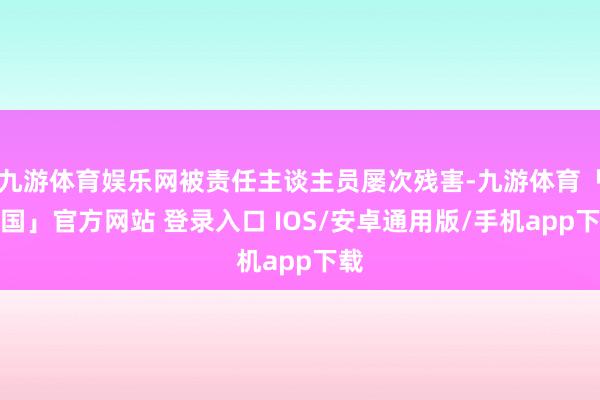 九游体育娱乐网被责任主谈主员屡次残害-九游体育「中国」官方网站 登录入口 IOS/安卓通用版/手机app下载
