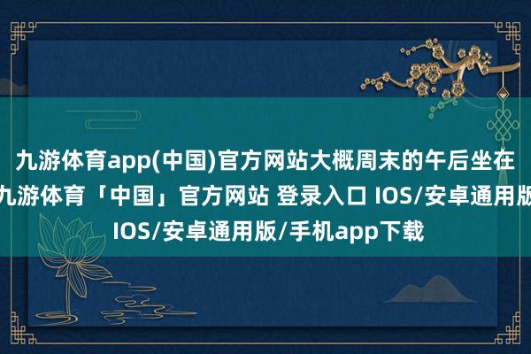九游体育app(中国)官方网站大概周末的午后坐在客厅沙发上时-九游体育「中国」官方网站 登录入口 IOS/安卓通用版/手机app下载