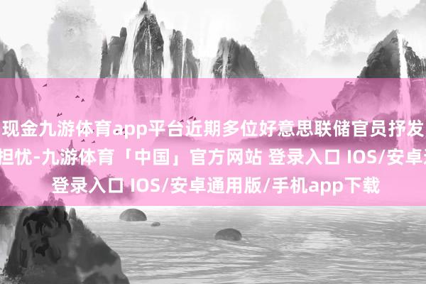 现金九游体育app平台近期多位好意思联储官员抒发了对经济不细目性的担忧-九游体育「中国」官方网站 登录入口 IOS/安卓通用版/手机app下载
